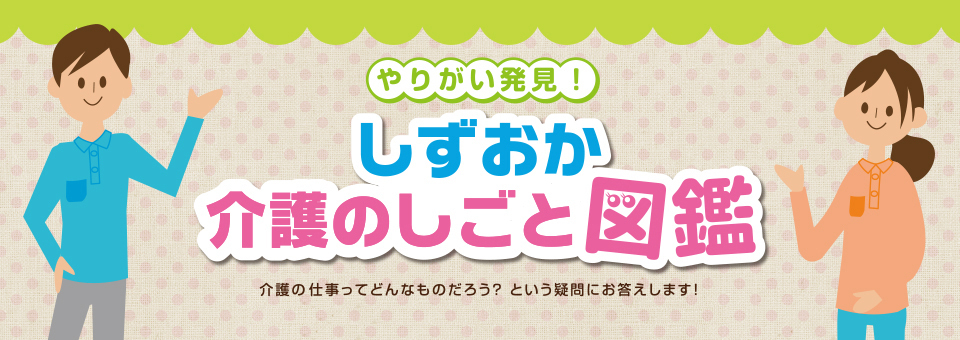 やりがい発見！しずおか介護の仕事図鑑 介護の仕事ってどんなものだろう？という疑問にお答えします！