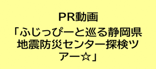 PR動画「ふじっぴーと巡る静岡県地震防災センター探検ツアー☆」の視聴はこちらから（外部リンク・新しいウィンドウで開きます）