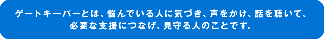 ゲートキーパーとは、悩んでいる人に気づき、声をかけ、話を聴いて、必要な支援につなげ、見守る人のことです。