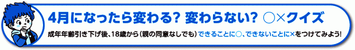 イラスト：4月になったら変わる?変わらない?〇×クイズ成年年齢引き下げ後、18歳から（親の同意なしでも）できることに〇、できないことに×をつけてみよう！