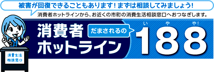 イラスト：被害が回復できることもあります！まずは相談してみましょう！消費者ホットラインから、お近くの市町の消費生活相談窓口へおつなぎします。消費者ホットラインだまされるの188(いやや)!