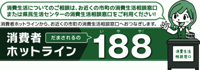 イラスト：消費生活についてのご相談は、お近くの市町の消費生活相談窓口または県民生活センターの消費生活相談窓口をご利用ください！消費者ホットラインから、お近くの市町の消費生活相談窓口へおつなぎします。消費者ホットラインだまされるの188（いやや）！