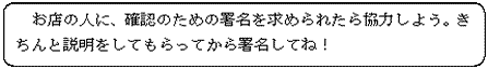 お店の人に、確認のための署名を求められたら協力しよう。きちんと説明をしてもらってから署名してね！