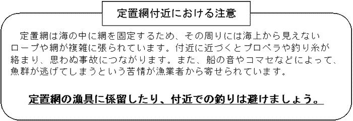 イラスト：定置網付近における注意。定置網は海の中に網を固定するため、その周りには海上から見えないロープや網が複雑に張られています。付近に近づくとプロペラや釣り糸が絡まり、思わぬ事故につながります。また、船の音やコマセなどによって、魚群が逃げてしまうという苦情が漁業者から寄せられています。定置網の漁具に係留したり、付近での釣りは避けましょう。