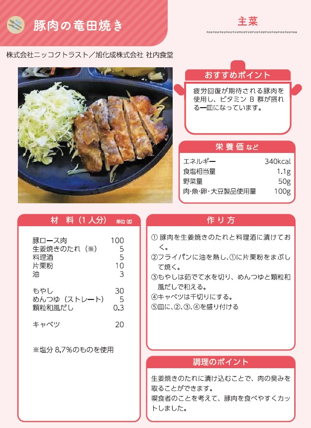 しずおか健康惣菜の主菜メニュー。メニュー名は豚肉のたつた焼き。おすすめポイントは疲労回復が期待される豚肉を使用し、ビタミンB群が摂れる一皿になっているところ。栄養価などはエネルギー340キロカロリー、食塩相当量1.1グラム、野菜の量50グラム、肉の使用量100グラム。1人分の材料は、豚ロース肉100グラム、生姜焼きのたれ5グラム、料理酒5グラム、片栗粉10グラム、油3グラム、もやし30グラム、ストレートのめんつゆ5グラム、顆粒和風だし0.3グラム、キャベツ20グラム。作り方（1）豚肉を生姜焼きのたれと料理酒につけておく。（2）フライパンに油を熱し、（1）に片栗粉をまぶして焼く。（3）もやしはゆでて水を切り、めんつゆと顆粒和風だしであえる。（4）キャベツは千切りにする。盛り付けて完成。調理のポイントは、生姜焼きのたれにつけ込むことで、肉の臭みをとること。食べる方のことを考えて、豚肉を食べやすくカットすること。