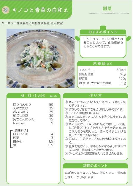 しずおか健康惣菜の副菜メニュー。メニュー名はキノコと青菜の白和え。おすすめポイントはこんにゃく、きのこ類を入れることによって、食物繊維をとることができるところ。栄養価などはエネルギー82キロカロリー、食塩相当量0.6グラム、野菜の量120グラム、大豆製品使用量30グラム。1人分の材料は、ほうれんそう50グラム、えのきたけ25グラム、ぶなしめじ25グラム、絹ごし豆腐30グラム、突きこんにゃく15グラム、にんじん5グラム、白すりごま4グラム、砂糖3グラム、白みそ1.5グラム、塩0.5グラム。作り方（1）えのきたけの石づきを切り落とし、3等分に切り手でほぐす。（2）ぶなしめじは石づきを切り落とし手でほぐす。（3）にんじんは細切りにする。（4）突きこんにゃくとにんじんを別々でゆでて、水気を切っておく。（5）えのきたけとぶなしめじを茹で取り出した後、ほうれん草をゆでる。ほうれん草を取り出し、流水で冷まして水気を絞って3センチ幅に切る。（6）豆腐を10分ゆでてざるにあけ水気を切っておく。（7）豆腐を細かくし、なめらかになるようにすりつぶした後、調味料を混ぜ合わせる。（8）（7）に野菜類を入れて混ぜ合わせる。