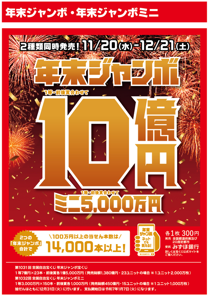 年末ジャンボ・年末ジャンボミニ 第1031回全国自治宝くじ　年末ジャンボ 1等・前後賞合わせて10億円、1等7億円が23本、前後賞各1億5000万円、 発売総額1380億円、23ユニットの場合、1ユニット2000万枚。　第1032回全国自治宝くじ　年末ジャンボミニ 1等3000万円が150本、前後賞各1000万円、 発売総額450億円、15ユニットの場合、1ユニット1000万枚。　発売期間は11月20日水曜日から12月21日土曜日まで。 抽せん日はともに12月31日火曜日、各1枚300円。