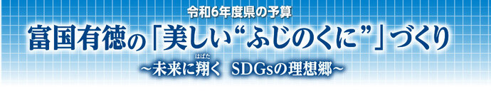 令和6年度県の予算　富国有徳の「美しい”ふじのくに”」づくり～未来に翔く SDGsの理想郷～