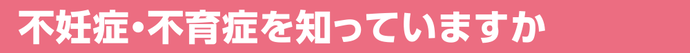 不妊症・不育症を知っていますか