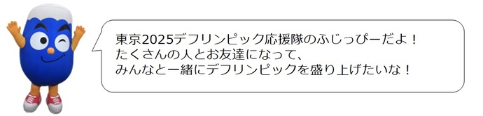 ふじっぴー応援コメント「東京2025デフリンピック応援隊のふじっぴーだよ！　たくさんの人とお友達になって、みんなと一緒にデフリンピックを盛り上げたいな！」