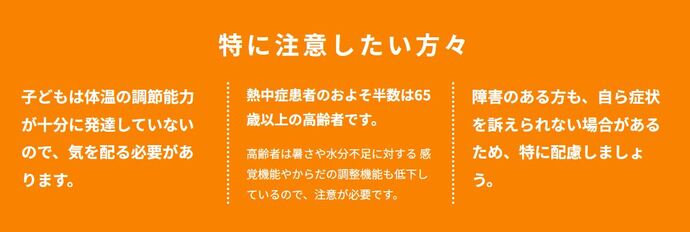 特に注意したい方々。 子どもは体温の調節能力が十分に発達していないので、気を配る必要があります。 熱中症患者のおよそ半数は65歳以上の高齢者です。高齢者は暑さや水分不足に対する 感覚機能やからだの調整機能も低下しているので、注意が必要です。 障害のある方も、自ら症状を訴えられない場合があるため、特に配慮しましょう。