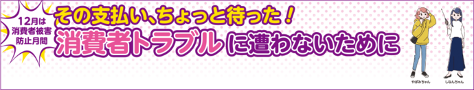 その支払い、ちょっと待った！消費者トラブルに遭わないために