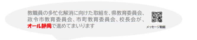 教職員の多忙化解消に向けた取組を、県教育委員会、 政令市教育委員会、市町教育委員会、校長会が、 オール静岡で進めてまいります。メッセージ動画のリンク。（外部リンク・新しいウィンドウで開きます）