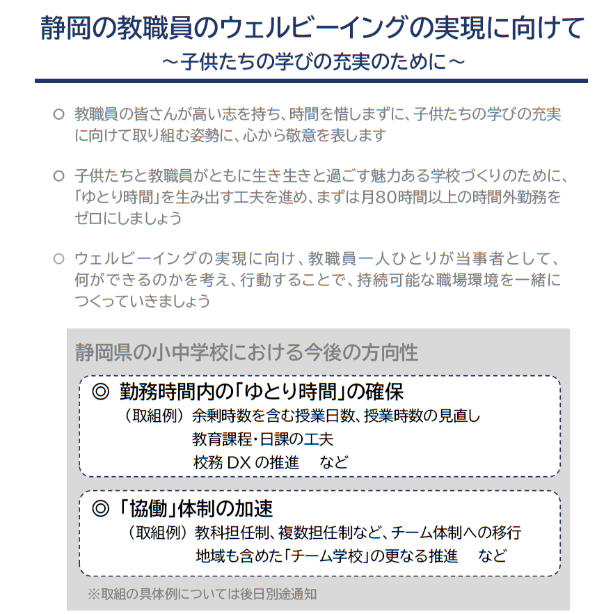 教職員の皆さんが高い志を持ち、時間を惜しまずに、子供たちの学びの充実に向けて取り組む姿勢に、心から敬意を表します 。子供たちと教職員がともに生き生きと過ごす魅力ある学校づくりのために、ゆとり時間を生み出す工夫を進め、まずは月80時間以上の時間外勤務を ゼロにしましょう。ウェルビーイングの実現に向け、教職員一人ひとりが当事者として、 何ができるのかを考え、行動することで、持続可能な職場環境を一緒に つくっていきましょう