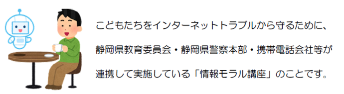 小中学校ネット安全・安心講座とは、こどもたちをインターネットトラブルから守るために、静岡県教育委員会・静岡県警察本部・携帯電話会社等が連携して実施している情報モラル講座です。