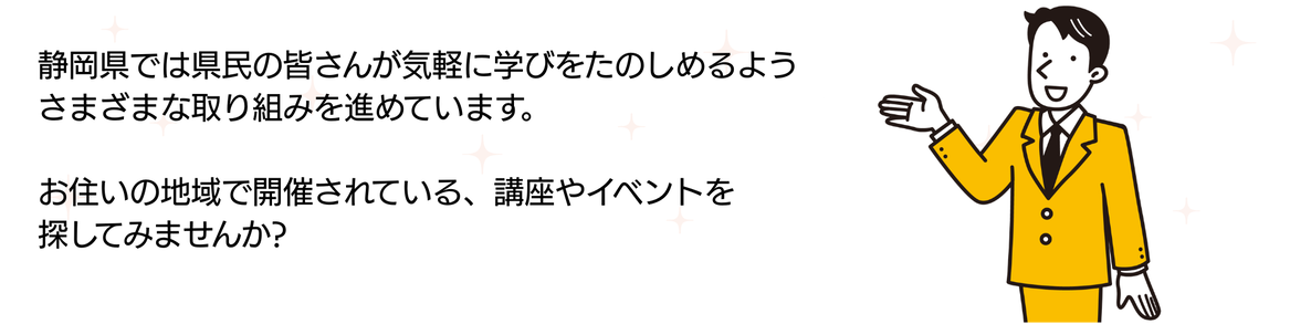 静岡県では県民の皆さんが気軽に学びをたのしめるようさまざまな取り組みを進めています。お住まいの地域で開催されている、講座やイベントを探してみませんか。