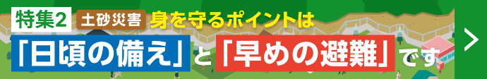 特集2 土砂災害 身を守るポイントは「日頃の備え」と「早めの避難」です