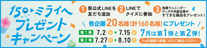 150(いこー)・ミライへ プレゼントキャンペーン。応募方法:①県公式LINEを友だち追加 ②LINEでクイズに参加 ③抽選でふじっぴーグッズや共創企業のすてきな商品をプレゼント!当選人数:各企画20名様(計160名様)にプレゼント。期間:【第1弾】7.2(木)▶7.15(水) 【第2弾】7.27(月)▶8.10(月)。7月は第1弾と第2弾!5ヵ月連続で実施!ぜひご参加ください!