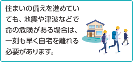 住まいの備えを進めていても、地震や津波などで命の危険がある場合は、一刻も早く自宅を離れる必要があります。