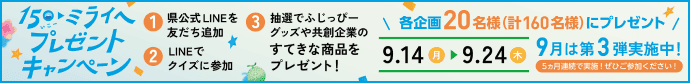 15th ミライへ プレゼントキャンペーン。①県公式LINEを友だち追加 ②LINEでクイズに参加 ③抽選でふじっぴーグッズや共創企業のすてきな商品をプレゼント！ 各企画20名様（計160名様）にプレゼント。期間：9月14日(月)〜9月24日(木)。9月は第3弾実施中！5ヵ月連続で実施！ぜひご参加ください！