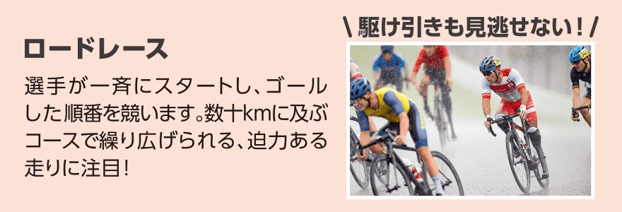 ロードレース「選手が一斉にスタートし、ゴールした順番を競います。数十kmに及ぶコースで繰り広げられる、迫力ある走りに注目！」
