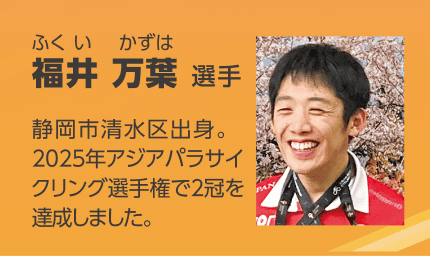 パラアスリートの福井 万葉（ふくい かずは）選手を紹介する画像。「静岡市清水区出身。2025年アジアパラサイクリング選手権で2冠を達成しました。」のテキストと笑顔の顔写真。