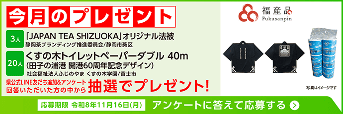 今月のプレゼント。「JAPAN TEA SHIZUOKA」オリジナル法被 3人(静岡茶ブランディング推進委員会/静岡市葵区)、くすの木トイレットペーパーダブル40m 田子の浦港 開港60周年記念デザイン 20人(社会福祉法人ふじのやま くすの木学園/富士市大淵)。県公式LINE友だち追加とアンケートに回答いただいた方の中から抽選でプレゼント!応募期限は令和8年11月16日(月)。アンケートに答えて応募する。