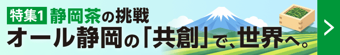 特集1 静岡茶の挑戦 オール静岡の「共創」で、世界へ。